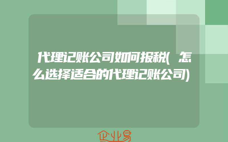 代理记账公司如何报税(怎么选择适合的代理记账公司)