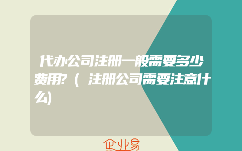 代办公司注册一般需要多少费用?(注册公司需要注意什么)