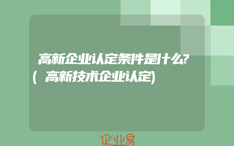 高新企业认定条件是什么?(高新技术企业认定)