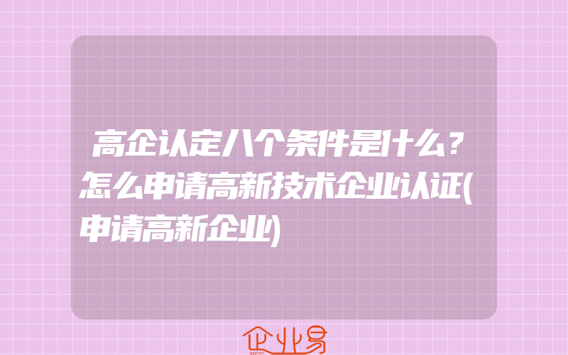 高企认定八个条件是什么？怎么申请高新技术企业认证(申请高新企业)