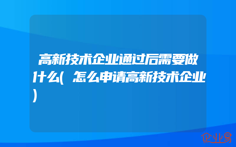 高新技术企业通过后需要做什么(怎么申请高新技术企业)