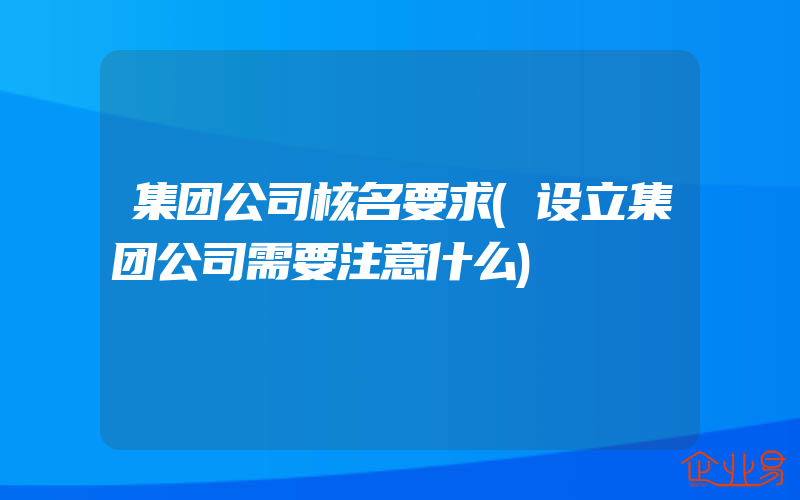 集团公司核名要求(设立集团公司需要注意什么)