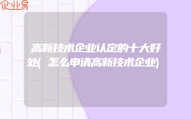 高新技术企业认定的十大好处(怎么申请高新技术企业)