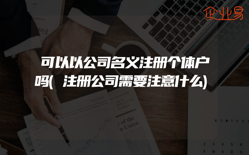 可以以公司名义注册个体户吗(注册公司需要注意什么)