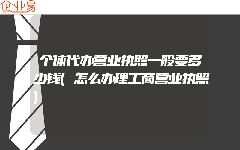 个体代办营业执照一般要多少钱(怎么办理工商营业执照)