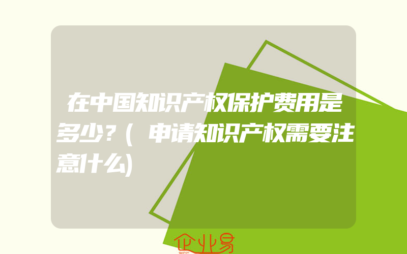 在中国知识产权保护费用是多少？(申请知识产权需要注意什么)