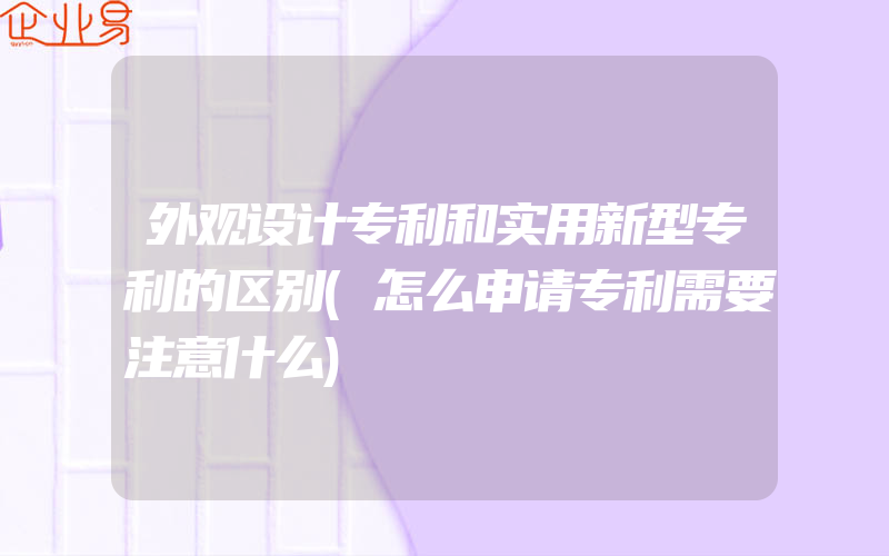 外观设计专利和实用新型专利的区别(怎么申请专利需要注意什么)