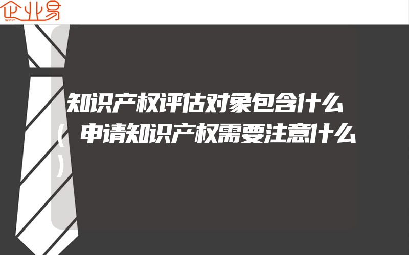 知识产权评估对象包含什么(申请知识产权需要注意什么)