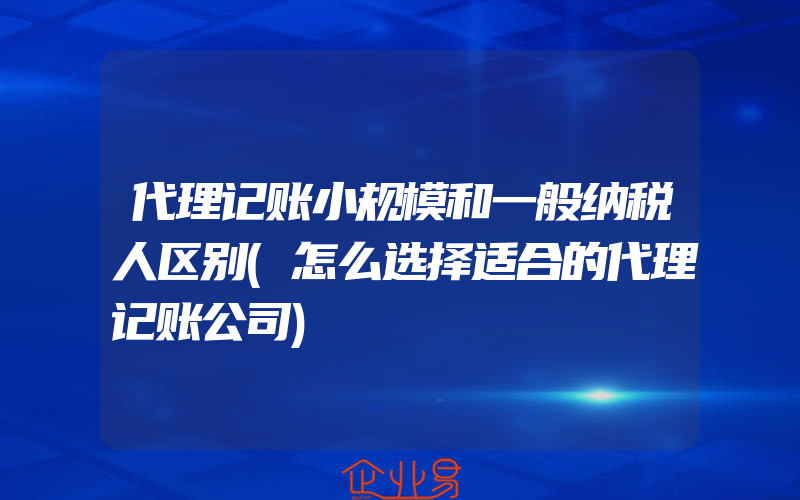 代理记账小规模和一般纳税人区别(怎么选择适合的代理记账公司)