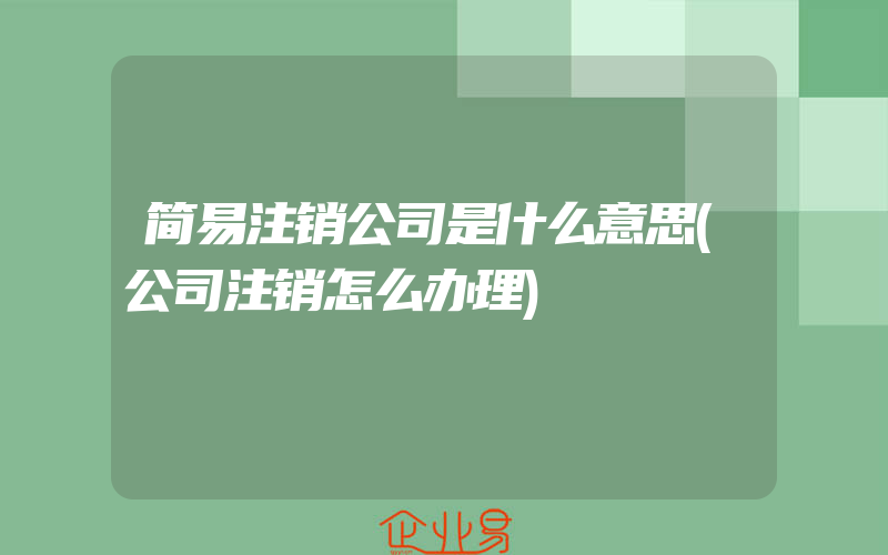 简易注销公司是什么意思(公司注销怎么办理)