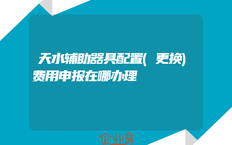 天水辅助器具配置(更换)费用申报在哪办理