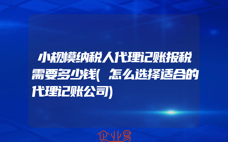 小规模纳税人代理记账报税需要多少钱(怎么选择适合的代理记账公司)