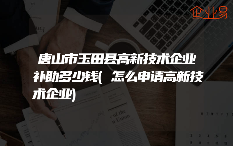 唐山市玉田县高新技术企业补助多少钱(怎么申请高新技术企业)