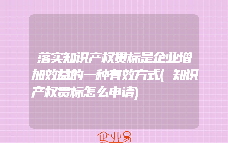 落实知识产权贯标是企业增加效益的一种有效方式(知识产权贯标怎么申请)