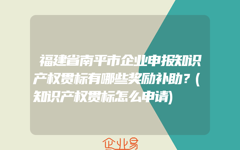 福建省南平市企业申报知识产权贯标有哪些奖励补助？(知识产权贯标怎么申请)
