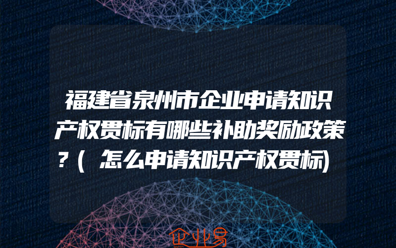 福建省泉州市企业申请知识产权贯标有哪些补助奖励政策？(怎么申请知识产权贯标)