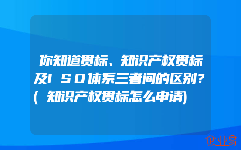 你知道贯标、知识产权贯标及ISO体系三者间的区别？(知识产权贯标怎么申请)