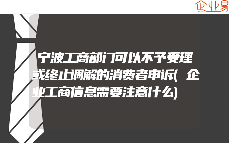 宁波工商部门可以不予受理或终止调解的消费者申诉(企业工商信息需要注意什么)