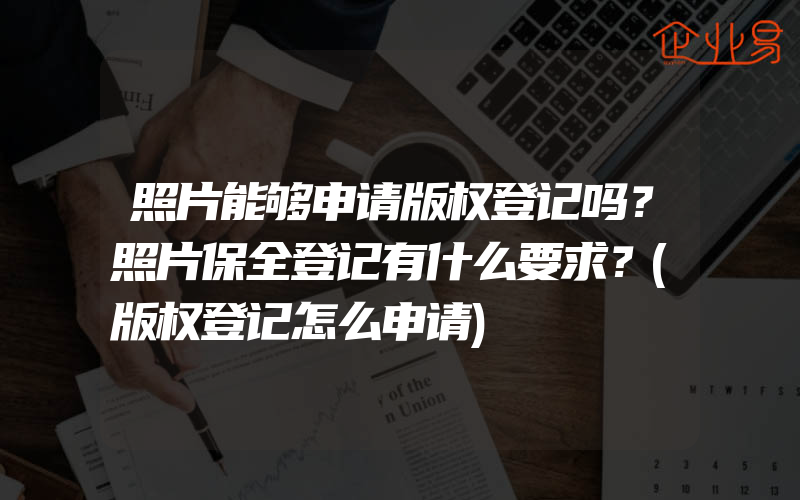 照片能够申请版权登记吗？照片保全登记有什么要求？(版权登记怎么申请)