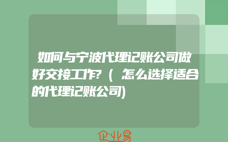 如何与宁波代理记账公司做好交接工作?(怎么选择适合的代理记账公司)