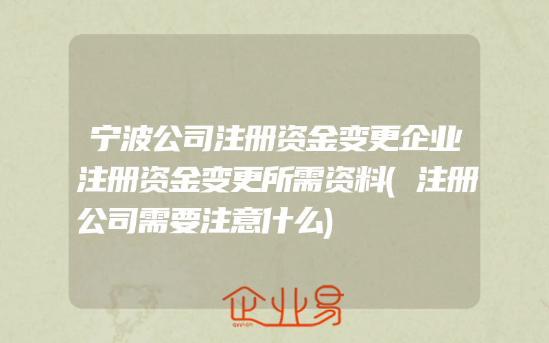 宁波公司注册资金变更企业注册资金变更所需资料(注册公司需要注意什么)