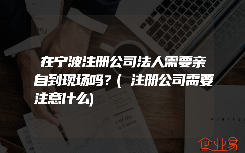 在宁波注册公司法人需要亲自到现场吗？(注册公司需要注意什么)