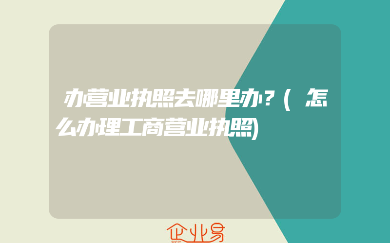 办营业执照去哪里办？(怎么办理工商营业执照)