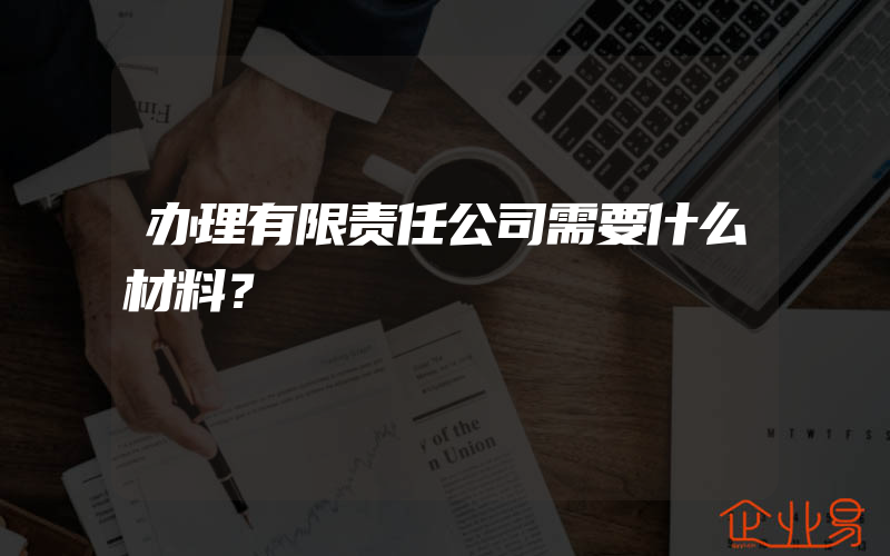 办理有限责任公司需要什么材料？