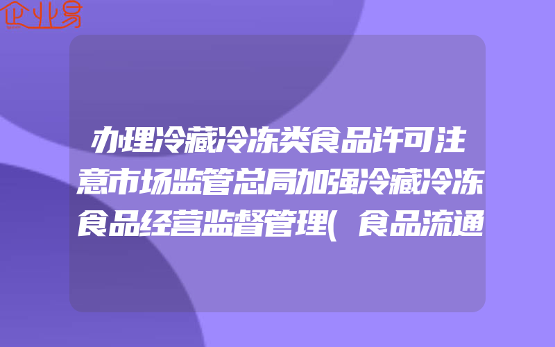 办理冷藏冷冻类食品许可注意市场监管总局加强冷藏冷冻食品经营监督管理(食品流通经营许可证要怎么办理)