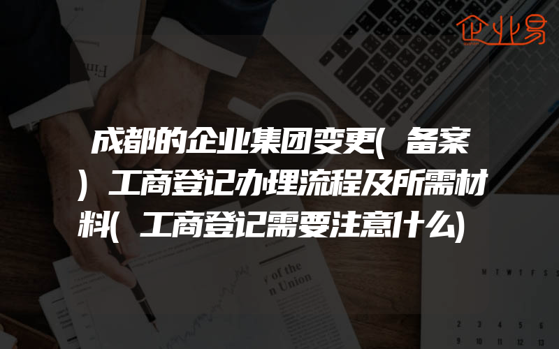 成都的企业集团变更(备案)工商登记办理流程及所需材料(工商登记需要注意什么)