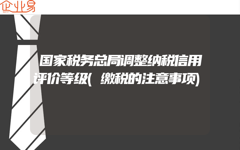 国家税务总局调整纳税信用评价等级(缴税的注意事项)