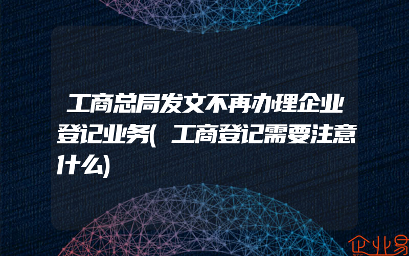 工商总局发文不再办理企业登记业务(工商登记需要注意什么)