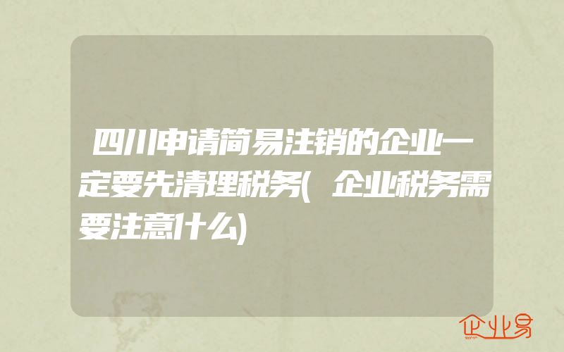 四川申请简易注销的企业一定要先清理税务(企业税务需要注意什么)