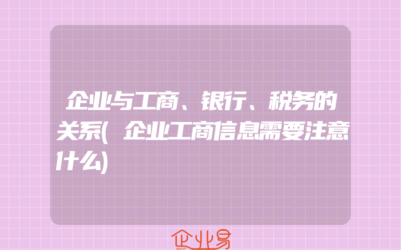 企业与工商、银行、税务的关系(企业工商信息需要注意什么)