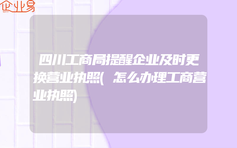 四川工商局提醒企业及时更换营业执照(怎么办理工商营业执照)