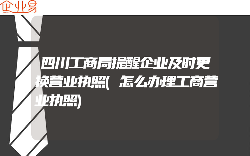 四川工商局提醒企业及时更换营业执照(怎么办理工商营业执照)