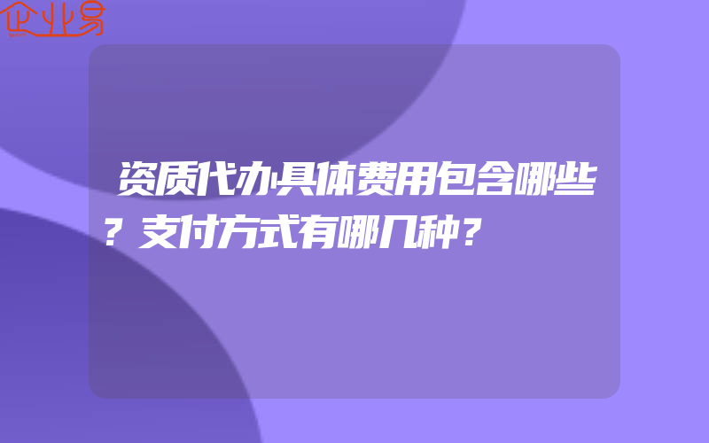 资质代办具体费用包含哪些？支付方式有哪几种？