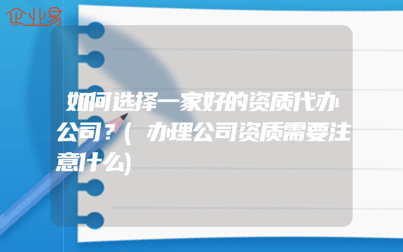 如何选择一家好的资质代办公司？(办理公司资质需要注意什么)