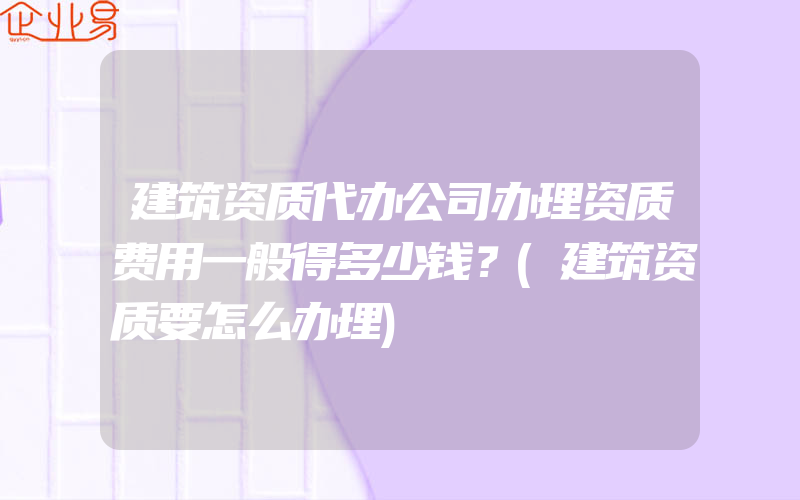 建筑资质代办公司办理资质费用一般得多少钱？(建筑资质要怎么办理)