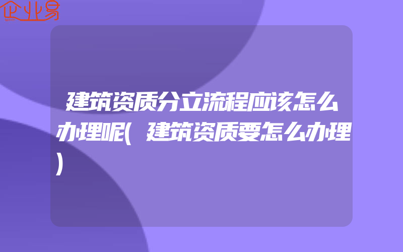 建筑资质分立流程应该怎么办理呢(建筑资质要怎么办理)