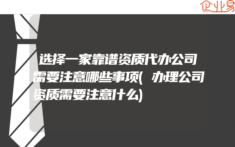 选择一家靠谱资质代办公司需要注意哪些事项(办理公司资质需要注意什么)