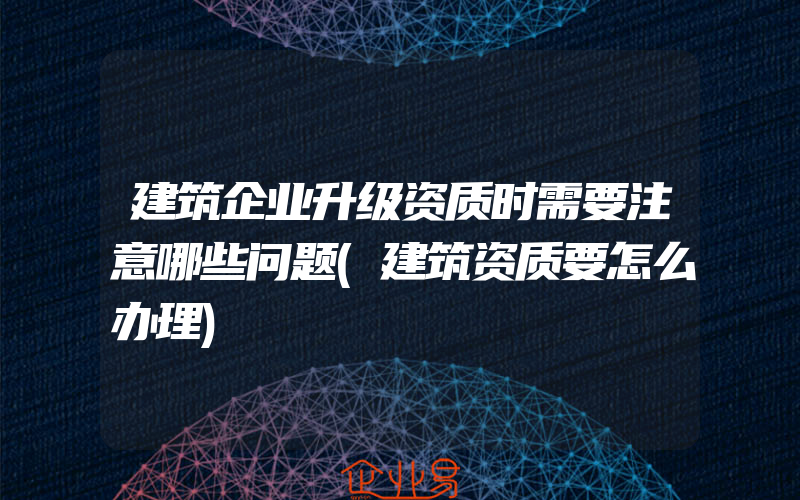 建筑企业升级资质时需要注意哪些问题(建筑资质要怎么办理)