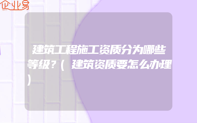 建筑工程施工资质分为哪些等级？(建筑资质要怎么办理)