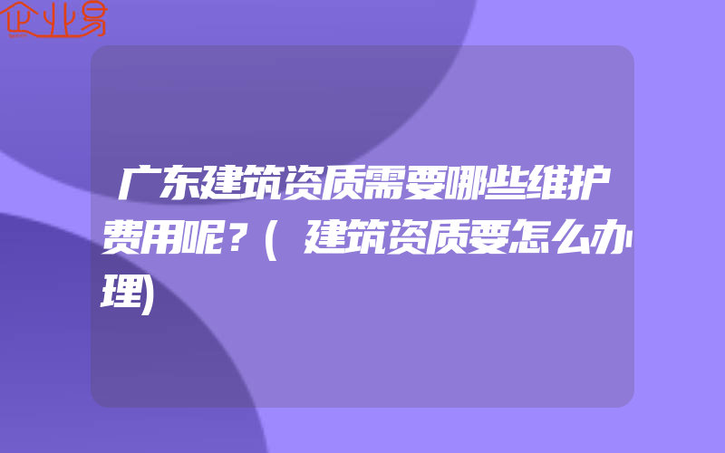 广东建筑资质需要哪些维护费用呢？(建筑资质要怎么办理)