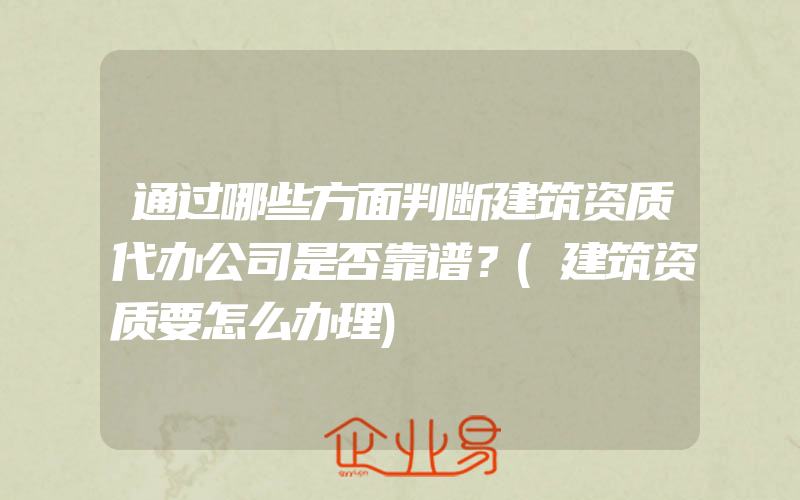 通过哪些方面判断建筑资质代办公司是否靠谱？(建筑资质要怎么办理)