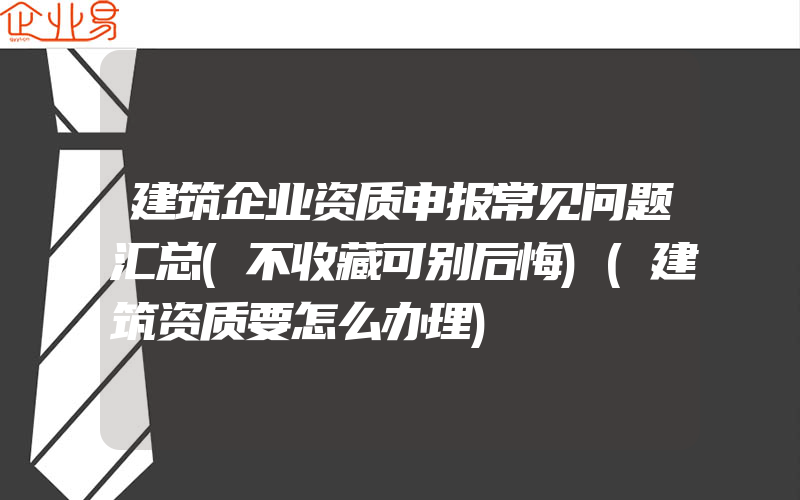 建筑企业资质申报常见问题汇总(不收藏可别后悔)(建筑资质要怎么办理)