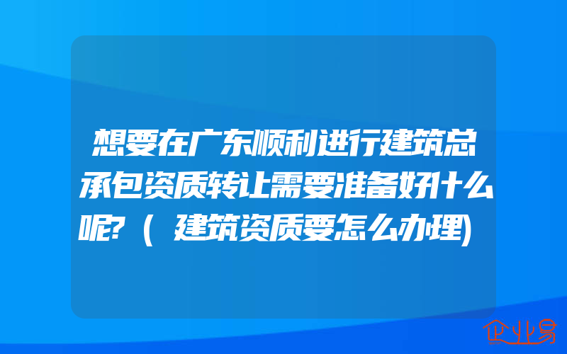 想要在广东顺利进行建筑总承包资质转让需要准备好什么呢?(建筑资质要怎么办理)