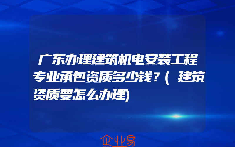 广东办理建筑机电安装工程专业承包资质多少钱？(建筑资质要怎么办理)