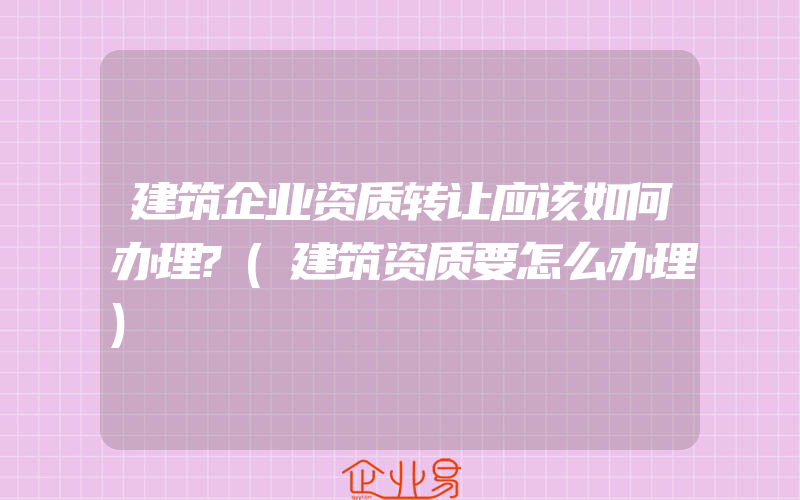 建筑企业资质转让应该如何办理?(建筑资质要怎么办理)