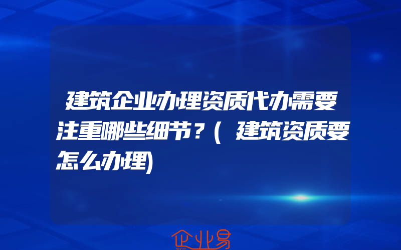 建筑企业办理资质代办需要注重哪些细节？(建筑资质要怎么办理)